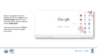 Acesse o navegador de Internet
Google Chrome, faça o login em sua
conta do Google, deslize o mouse
no canto superior direito e clique no
campo ‘Google Apps’.
Faça a busca pelo ícone do ‘Drive’ e
clique para ter acesso ao Google
Formulários.
 
