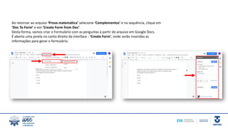 Ao retornar ao arquivo ‘Prova matemática’ selecione ‘Complementos’ e na sequência, clique em
‘Doc To Form’ e em ‘Create Form from Doc’.
Desta forma, vamos criar o Formulário com as perguntas à partir do arquivo em Google Docs.
É aberta uma janela no canto direito da interface - ‘Create Form’, onde serão inseridas as
informações para gerar o formulário.
 