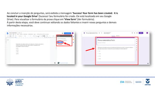 Ao concluir a inserção de perguntas, será exibida a mensagem ‘Success! Your form has been created. It is
located in your Google Drive’ (Sucesso! Seu formulário foi criado. Ele está localizado em seu Google
Drive). Para visualizar o formulário da prova clique em ‘View form’ (Ver formulário).
À partir desta etapa, você deve continuar editando os dados faltantes e inserir novas perguntas e demais
informações necessárias.
 