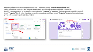 Fechamos o formulário, retornamos ao Google Drive e abrimos o arquivo ‘Prova de Matemática 9º ano’.
Vamos demonstrar como você tem acesso às respostas dos (as) alunos(as) através do exemplo e simulação.
Ao abrir o arquivo, observe na barra de ferramentas as guias ‘Perguntas’ e ‘Respostas’ (inclusive a indicação de 02 respostas).
A guia ‘Perguntas’ é onde estão situadas as perguntas que elaboramos. Clique na guia ‘Respostas’ para visualizar os dados das
provas e de seus(as) respectivos(as) alunos(as).
 