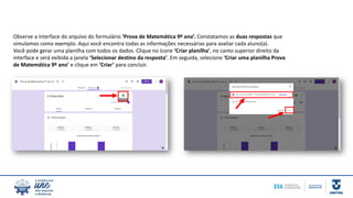 Observe a interface do arquivo do formulário ‘Prova de Matemática 9º ano’. Constatamos as duas respostas que
simulamos como exemplo. Aqui você encontra todas as informações necessárias para avaliar cada aluno(a).
Você pode gerar uma planilha com todos os dados. Clique no ícone ‘Criar planilha’, no canto superior direito da
interface e será exibida a janela ‘Selecionar destino da resposta’. Em seguida, selecione ‘Criar uma planilha Prova
de Matemática 9º ano’ e clique em ‘Criar’ para concluir.
 