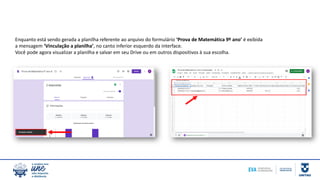 Enquanto está sendo gerada a planilha referente ao arquivo do formulário ‘Prova de Matemática 9º ano’ é exibida
a mensagem ‘Vinculação a planilha’, no canto inferior esquerdo da interface.
Você pode agora visualizar a planilha e salvar em seu Drive ou em outros dispositivos à sua escolha.
 