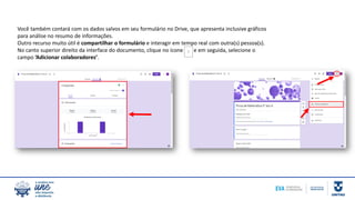 Você também contará com os dados salvos em seu formulário no Drive, que apresenta inclusive gráficos
para análise no resumo de informações.
Outro recurso muito útil é compartilhar o formulário e interagir em tempo real com outra(s) pessoa(s).
No canto superior direito da interface do documento, clique no ícone e em seguida, selecione o
campo ‘Adicionar colaboradores’.
 