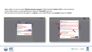 Agora, digite o e-mail no campo ‘Adicione pessoas e grupos’. Poderá também ‘Copiar o link’ e enviar através de
e-mail, redes sociais ou outras plataformas e clique em ‘Concluído’ para sair.
Note que abrirá uma caixa de mensagem e o arquivo, a ser compartilhado, será anexado. Clique em ‘Enviar’.
 