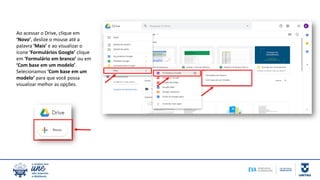 Ao acessar o Drive, clique em
‘Novo’, deslize o mouse até a
palavra ‘Mais’ e ao visualizar o
ícone ‘Formulários Google’ clique
em ‘Formulário em branco’ ou em
‘Com base em um modelo’.
Selecionamos ‘Com base em um
modelo’ para que você possa
visualizar melhor as opções.
 