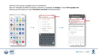Veremos como acessar o Google Forms no smartphone.
Abra um navegador da Web (no exemplo, utilizamos o navegador do Google) e acesse forms.google.com.
Observe que será aberto um novo ‘Formulário sem título’ automaticamente.
 