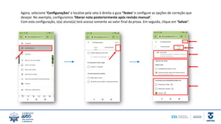 Agora, selecione ‘Configurações’ e localize pela seta à direita a guia ‘Testes’ e configure as opções de correção que
desejar. No exemplo, configuramos ‘liberar nota posteriormente após revisão manual’.
Com esta configuração, o(a) aluno(a) terá acesso somente ao valor final da prova. Em seguida, clique em ‘Salvar’.
 