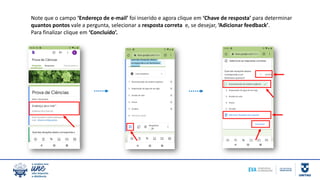 Note que o campo ‘Endereço de e-mail’ foi inserido e agora clique em ‘Chave de resposta’ para determinar
quantos pontos vale a pergunta, selecionar a resposta correta e, se desejar, ‘Adicionar feedback’.
Para finalizar clique em ‘Concluído’.
 
