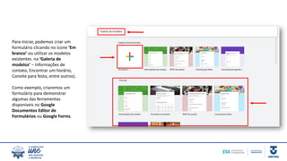 Para iniciar, podemos criar um
formulário clicando no ícone ‘Em
branco’ ou utilizar os modelos
existentes na ‘Galeria de
modelos’ – Informações de
contato, Encontrar um horário,
Convite para festa, entre outros).
Como exemplo, criaremos um
formulário para demonstrar
algumas das ferramentas
disponíveis no Google
Documentos Editor de
Formulários ou Google Forms.
 
