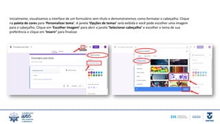 Inicialmente, visualizamos a interface de um formulário sem título e demonstraremos como formatar o cabeçalho. Clique
na paleta de cores para ‘Personalizar tema’. A janela ‘Opções de temas’ será exibida e você pode escolher uma imagem
para o cabeçalho. Clique em ‘Escolher imagem’ para abrir a janela ‘Selecionar cabeçalho’ e escolher o tema de sua
preferência e clique em ‘Inserir’ para finalizar.
 