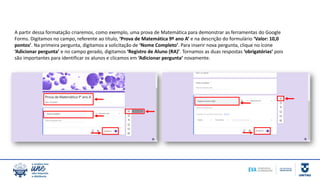 A partir dessa formatação criaremos, como exemplo, uma prova de Matemática para demonstrar as ferramentas do Google
Forms. Digitamos no campo, referente ao título, ‘Prova de Matemática 9º ano A’ e na descrição do formulário ‘Valor: 10,0
pontos’. Na primeira pergunta, digitamos a solicitação de ‘Nome Completo’. Para inserir nova pergunta, clique no ícone
‘Adicionar pergunta’ e no campo gerado, digitamos ‘Registro de Aluno (RA)’. Tornamos as duas respostas ‘obrigatórias’ pois
são importantes para identificar os alunos e clicamos em ‘Adicionar pergunta’ novamente.
 