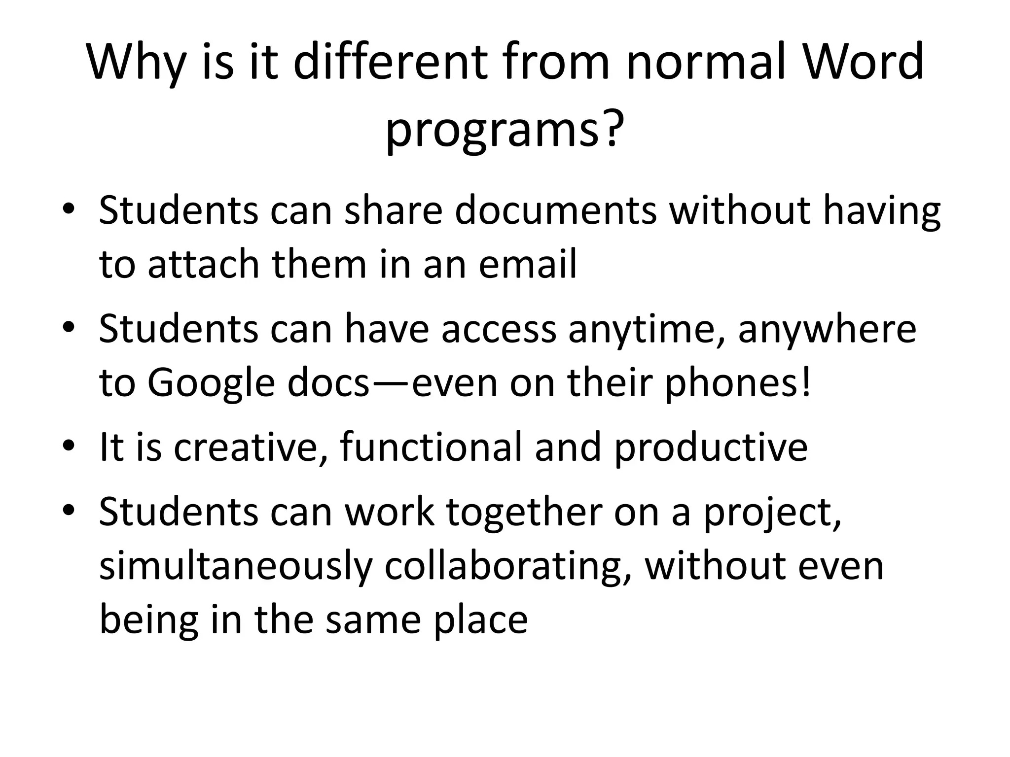 Why is it different from normal Word
programs?
• Students can share documents without having
to attach them in an email
• Students can have access anytime, anywhere
to Google docs—even on their phones!
• It is creative, functional and productive
• Students can work together on a project,
simultaneously collaborating, without even
being in the same place

 