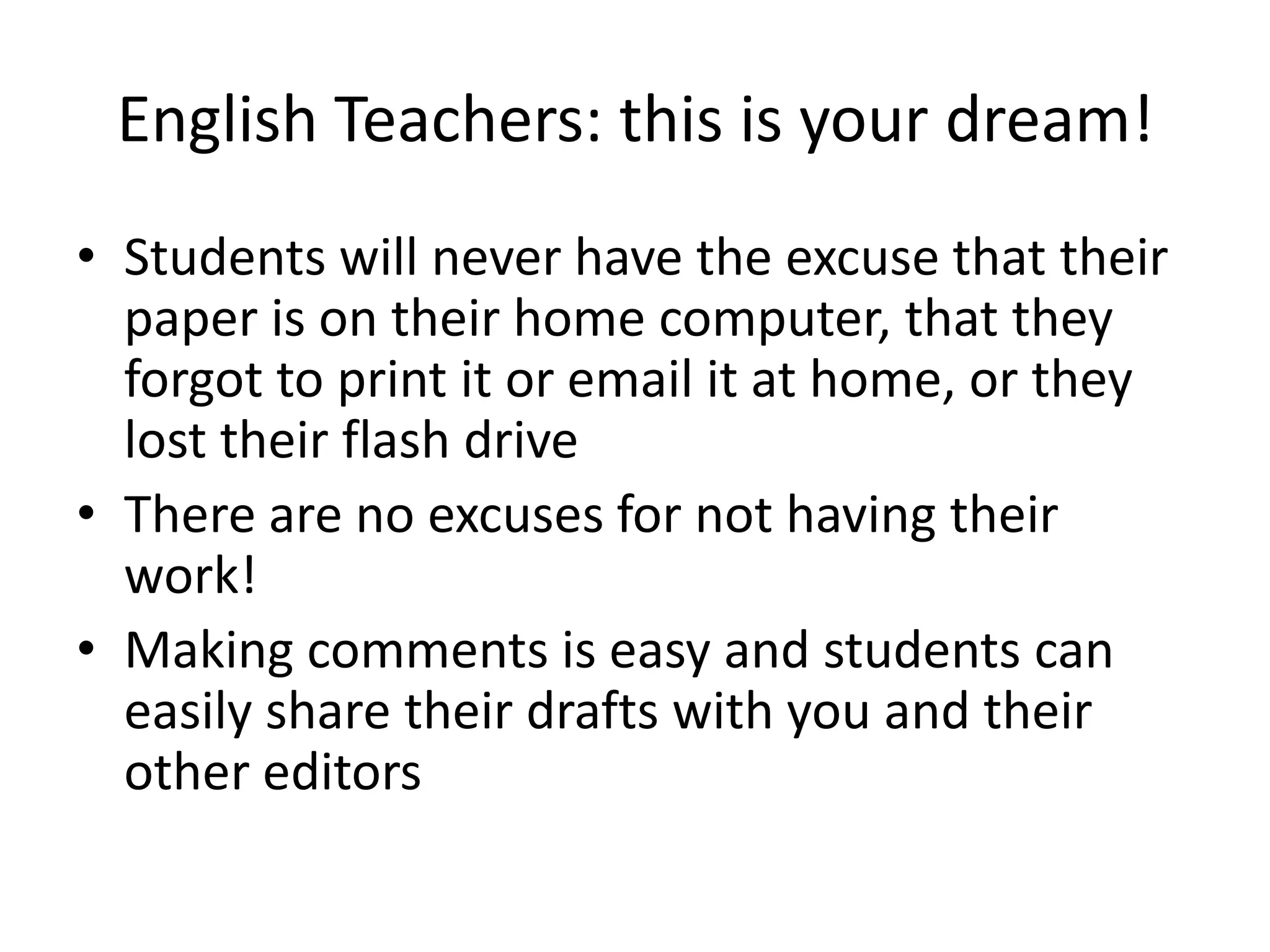 English Teachers: this is your dream!
• Students will never have the excuse that their
paper is on their home computer, that they
forgot to print it or email it at home, or they
lost their flash drive
• There are no excuses for not having their
work!
• Making comments is easy and students can
easily share their drafts with you and their
other editors

 