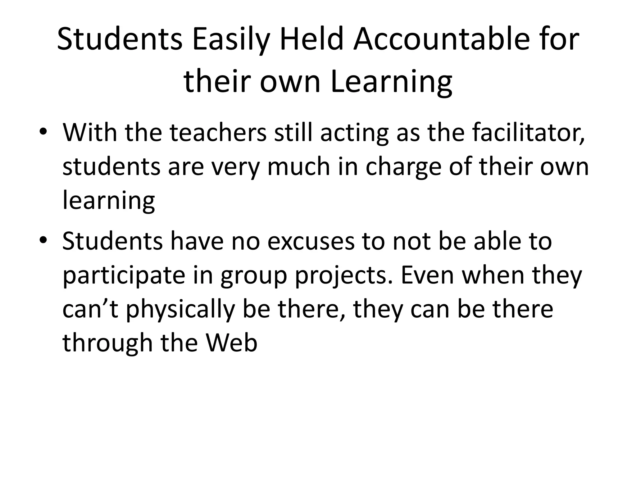 Students Easily Held Accountable for
their own Learning
• With the teachers still acting as the facilitator,
students are very much in charge of their own
learning
• Students have no excuses to not be able to
participate in group projects. Even when they
can’t physically be there, they can be there
through the Web

 