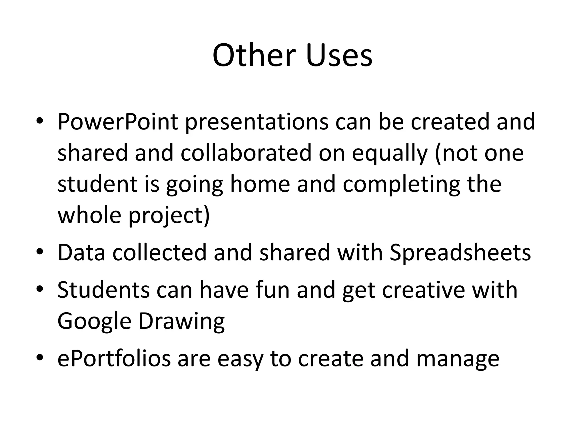 Other Uses
• PowerPoint presentations can be created and
shared and collaborated on equally (not one
student is going home and completing the
whole project)
• Data collected and shared with Spreadsheets
• Students can have fun and get creative with
Google Drawing
• ePortfolios are easy to create and manage

 