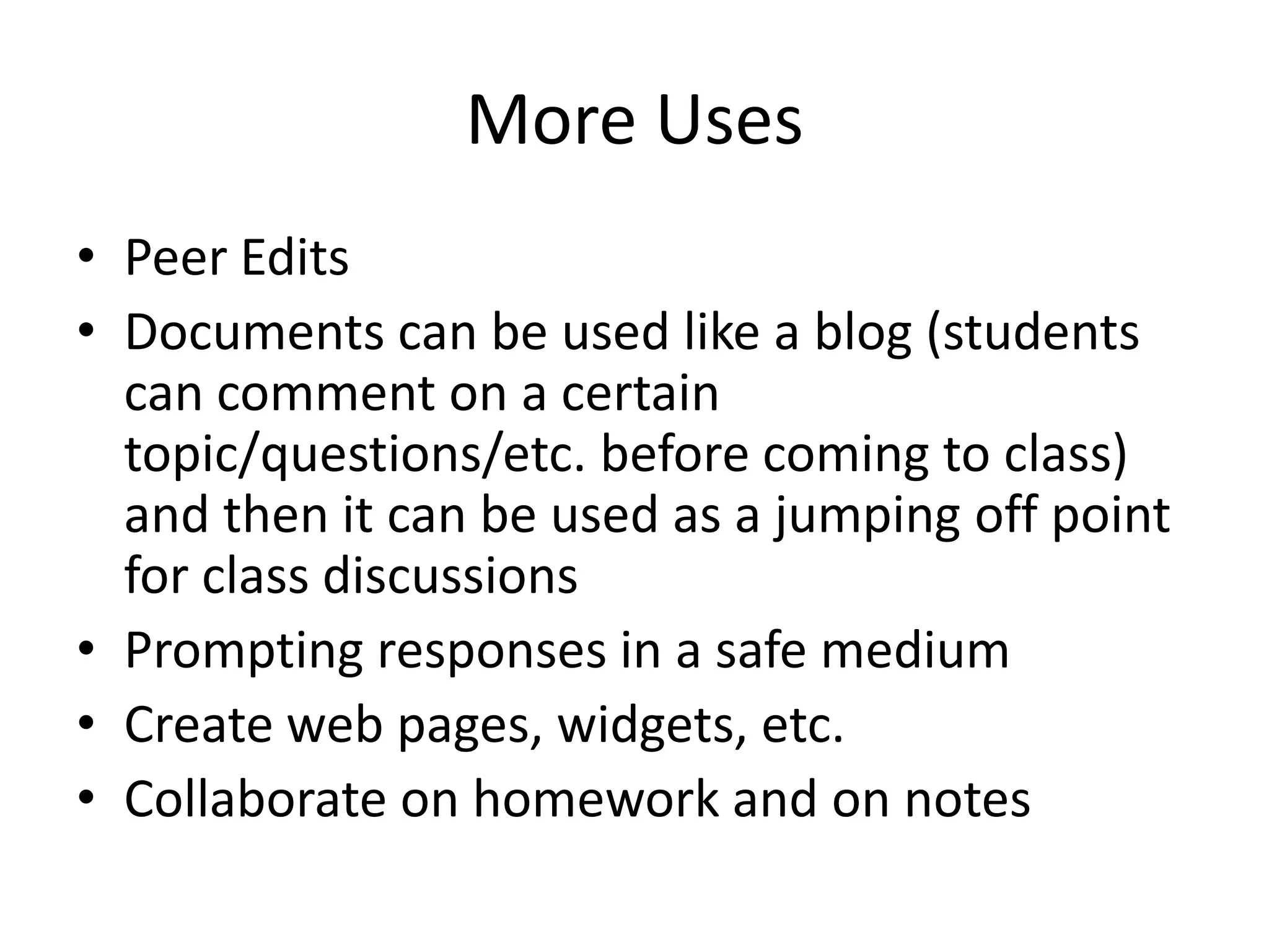 More Uses
• Peer Edits
• Documents can be used like a blog (students
can comment on a certain
topic/questions/etc. before coming to class)
and then it can be used as a jumping off point
for class discussions
• Prompting responses in a safe medium
• Create web pages, widgets, etc.
• Collaborate on homework and on notes

 