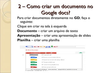 2 – Como criar um documento no
         Google docs?
Para criar documentos diretamente no GD, faça o
  seguinte:
Clique em criar na tela à esquerda
Documento – criar um arquivo de texto
Apresentação – criar uma apresentação de slides
Planilha – criar uma planilha
 