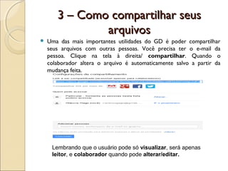 3 – Como compartilhar seus
               arquivos
   Uma das mais importantes utilidades do GD é poder compartilhar
    seus arquivos com outras pessoas. Você precisa ter o e-mail da
    pessoa. Clique na tela à direita/ compartilhar. Quando o
    colaborador altera o arquivo é automaticamente salvo a partir da
    mudança feita.




     Lembrando que o usuário pode só visualizar, será apenas
     leitor, e colaborador quando pode alterar/editar.
 