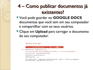 4 – Como publicar documentos já
          existentes?
Você pode guardar no GOOGLE DOCS
 documentos que você tem em seu computador
 e compartilhar com os seus usuários.
Clique em Upload para carregar o documento
 do seu computador.
 