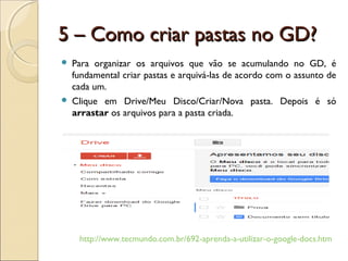 5 – Como criar pastas no GD?
   Para organizar os arquivos que vão se acumulando no GD, é
    fundamental criar pastas e arquivá-las de acordo com o assunto de
    cada um.
   Clique em Drive/Meu Disco/Criar/Nova pasta. Depois é só
    arrastar os arquivos para a pasta criada.




     http://www.tecmundo.com.br/692-aprenda-a-utilizar-o-google-docs.htm
 
