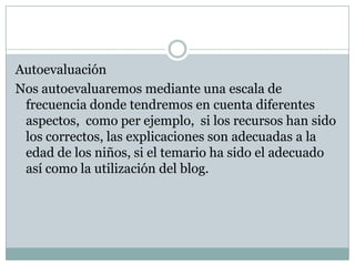 Autoevaluación
Nos autoevaluaremos mediante una escala de
 frecuencia donde tendremos en cuenta diferentes
 aspectos, como per ejemplo, si los recursos han sido
 los correctos, las explicaciones son adecuadas a la
 edad de los niños, si el temario ha sido el adecuado
 así como la utilización del blog.
 