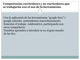 Competencias curriculares y no curriculares que
se trabajarán con el uso de la herramienta.


Con la aplicación de las herramientas “google docs” i
google calendar pretendemos mayoritariamente
fomentar el trabajo colaborativo, participando con
otros compañeros.
También aprenden a introduir se en el gran mundo
de las tics.
 