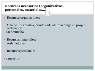 Recursos necesarios (organizativos,
personales, materiales…)

• Recursos organizativos:

 Aula de informática, donde cada alumno tenga su propio
 ordenador
 Su domicilio

• Recursos materiales:
  ordenadores

• Recursos personales:

- 1 maestro.
 