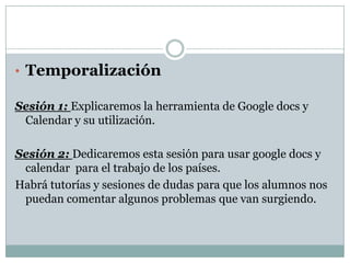 • Temporalización

Sesión 1: Explicaremos la herramienta de Google docs y
 Calendar y su utilización.

Sesión 2: Dedicaremos esta sesión para usar google docs y
 calendar para el trabajo de los países.
Habrá tutorías y sesiones de dudas para que los alumnos nos
 puedan comentar algunos problemas que van surgiendo.
 
