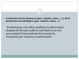  Evaluación de los alumnos (qué, cuándo, cómo,…) y de la
  propuesta metodológica (qué, cuándo, cómo,…)

   Evaluaremos a los niños mediante la observación
  después de llevarse acabo la actividad en la cual
  nos ayudará la herramienta de la escala de
  frecuencia que veremos a continuación:
 