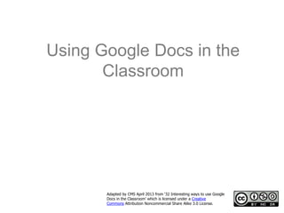 Using Google Docs in the
       Classroom




       Adapted by CMS April 2013 from ‘32 Interesting ways to use Google
       Docs in the Classroom’ which is licensed under a Creative
       Commons Attribution Noncommercial Share Alike 3.0 License.
 