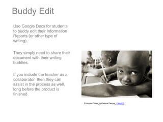 Buddy Edit
Use Google Docs for students
to buddy edit their Information
Reports (or other type of
writing).

They simply need to share their
document with their writing
buddies.

If you include the teacher as a
collaborator then they can
assist in the process as well,
long before the product is
finished.

                                  EthiopianTribes_byDietmarTemps_ FlickrCC
 