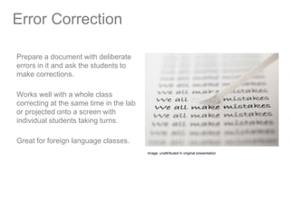 Error Correction

Prepare a document with deliberate
errors in it and ask the students to
make corrections.

Works well with a whole class
correcting at the same time in the lab
or projected onto a screen with
individual students taking turns.

Great for foreign language classes.
                                         Image: unattributed in original presentation
 