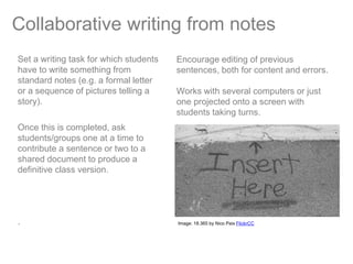 Collaborative writing from notes
Set a writing task for which students   Encourage editing of previous
have to write something from            sentences, both for content and errors.
standard notes (e.g. a formal letter
or a sequence of pictures telling a     Works with several computers or just
story).                                 one projected onto a screen with
                                        students taking turns.
Once this is completed, ask
students/groups one at a time to
contribute a sentence or two to a
shared document to produce a
definitive class version.




.                                       Image: 18.365 by Nico Paix FlickrCC
 