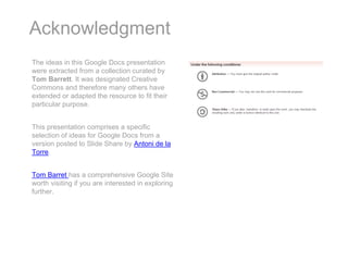 Acknowledgment
The ideas in this Google Docs presentation
were extracted from a collection curated by
Tom Barrett. It was designated Creative
Commons and therefore many others have
extended or adapted the resource to fit their
particular purpose.


This presentation comprises a specific
selection of ideas for Google Docs from a
version posted to Slide Share by Antoni de la
Torre.


Tom Barret has a comprehensive Google Site
worth visiting if you are interested in exploring
further.
 