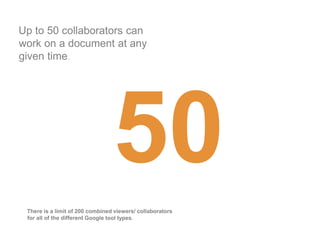 Up to 50 collaborators can
work on a document at any
given time.




 There is a limit of 200 combined viewers/ collaborators
 for all of the different Google tool types.
 