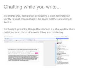 Chatting while you write...
In a shared Doc, each person contributing is auto-nominated an
identity (a small coloured flag) in the space that they are adding to
the doc.

On the right side of the Google Doc interface is a chat window where
participants can discuss the content they are contributing.
 