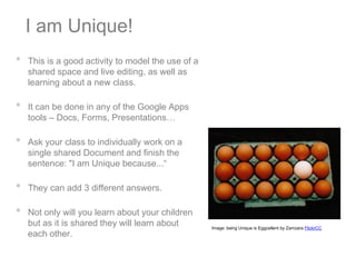 I am Unique!
•   This is a good activity to model the use of a
    shared space and live editing, as well as
    learning about a new class.

•   It can be done in any of the Google Apps
    tools – Docs, Forms, Presentations…

•   Ask your class to individually work on a
    single shared Document and finish the
    sentence: "I am Unique because...“

•   They can add 3 different answers.

•   Not only will you learn about your children
    but as it is shared they will learn about       Image: being Unique is Eggcellent by Zamzara FlickrCC
    each other.
 