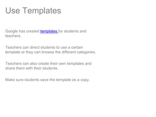 Use Templates

Google has created templates for students and
teachers.

Teachers can direct students to use a certain
template or they can browse the different categories.

Teachers can also create their own templates and
share them with their students.

Make sure students save the template as a copy.
 