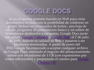 Google docs es un programa gratuito basado en Web para crear documentos en línea con la posibilidad de colaborar en grupo. Incluye un procesador de textos , una hoja de calculo ,programa de presentacionbasicoy un editor de formularios destinados a encuestas. Google Docs junto con gmail , Google Calendar y Google Talk; el 7 de julio de 2009, dejaron su calidad de Beta y pasaron a ser productos terminados. A partir de enero del 2010, Google ha empezado a aceptar cualquier archivo en Google Docs, entrando al negocio del almacenamiento online con un máximo de 1 GB (con expansiones por costos adicionales) y preparando el camino para Google Chrome OS[ 