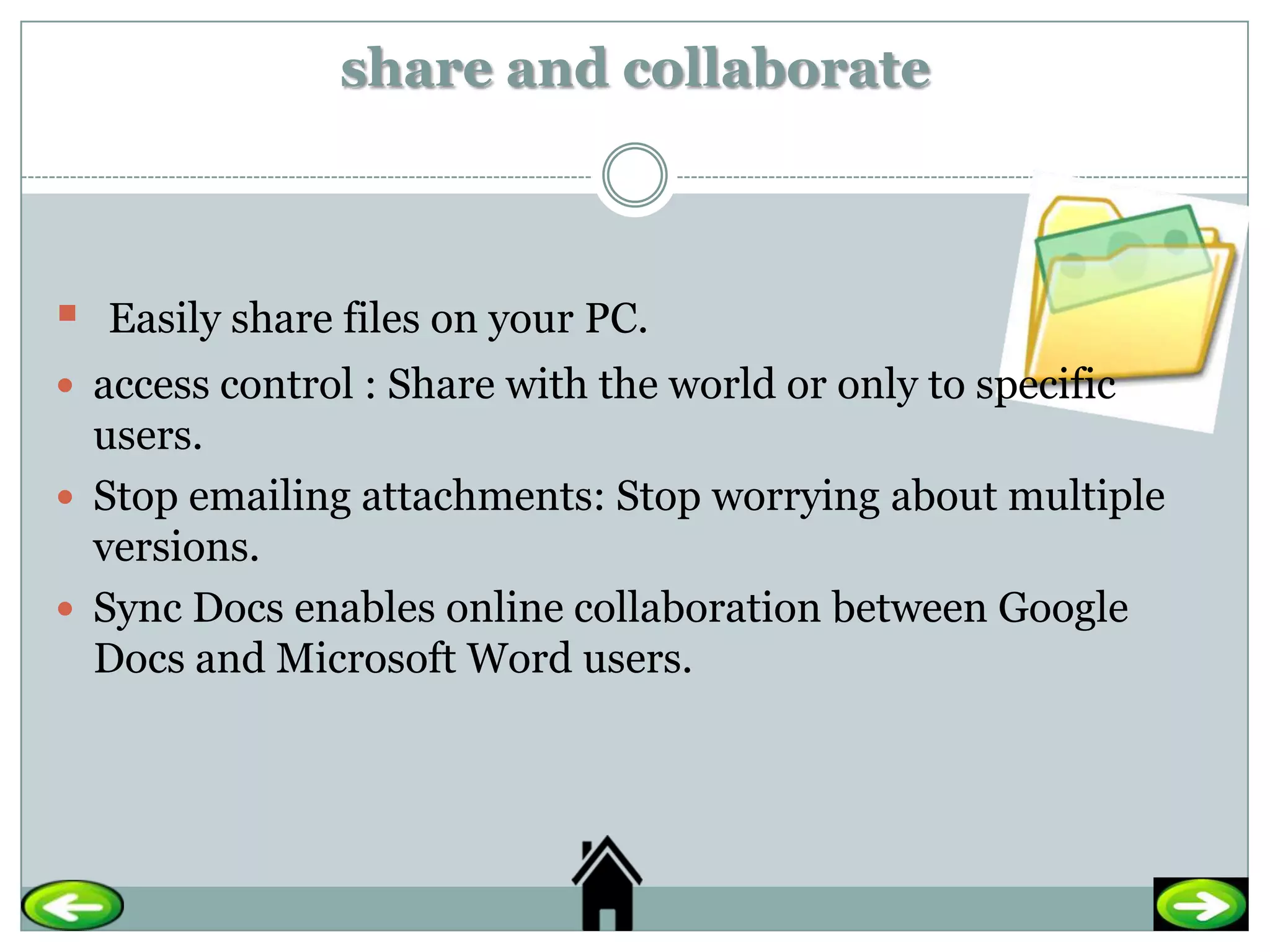 share and collaborate



   Easily share files on your PC.
 access control : Share with the world or only to specific
  users.
 Stop emailing attachments: Stop worrying about multiple
  versions.
 Sync Docs enables online collaboration between Google
  Docs and Microsoft Word users.
 