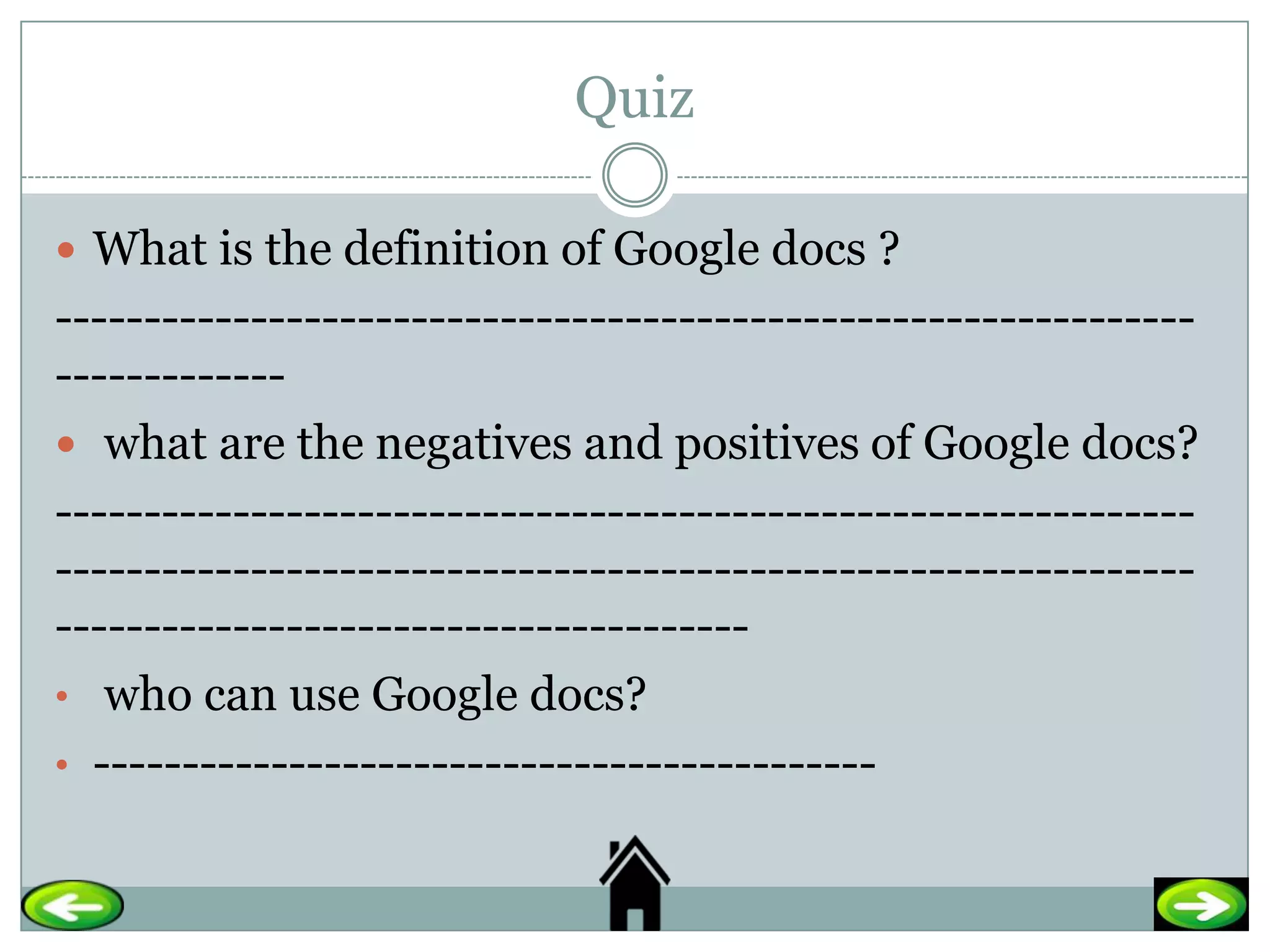 Quiz

 What is the definition of Google docs ?
----------------------------------------------------------------
-------------
 what are the negatives and positives of Google docs?
----------------------------------------------------------------
----------------------------------------------------------------
---------------------------------------
• who can use Google docs?
• --------------------------------------------
 