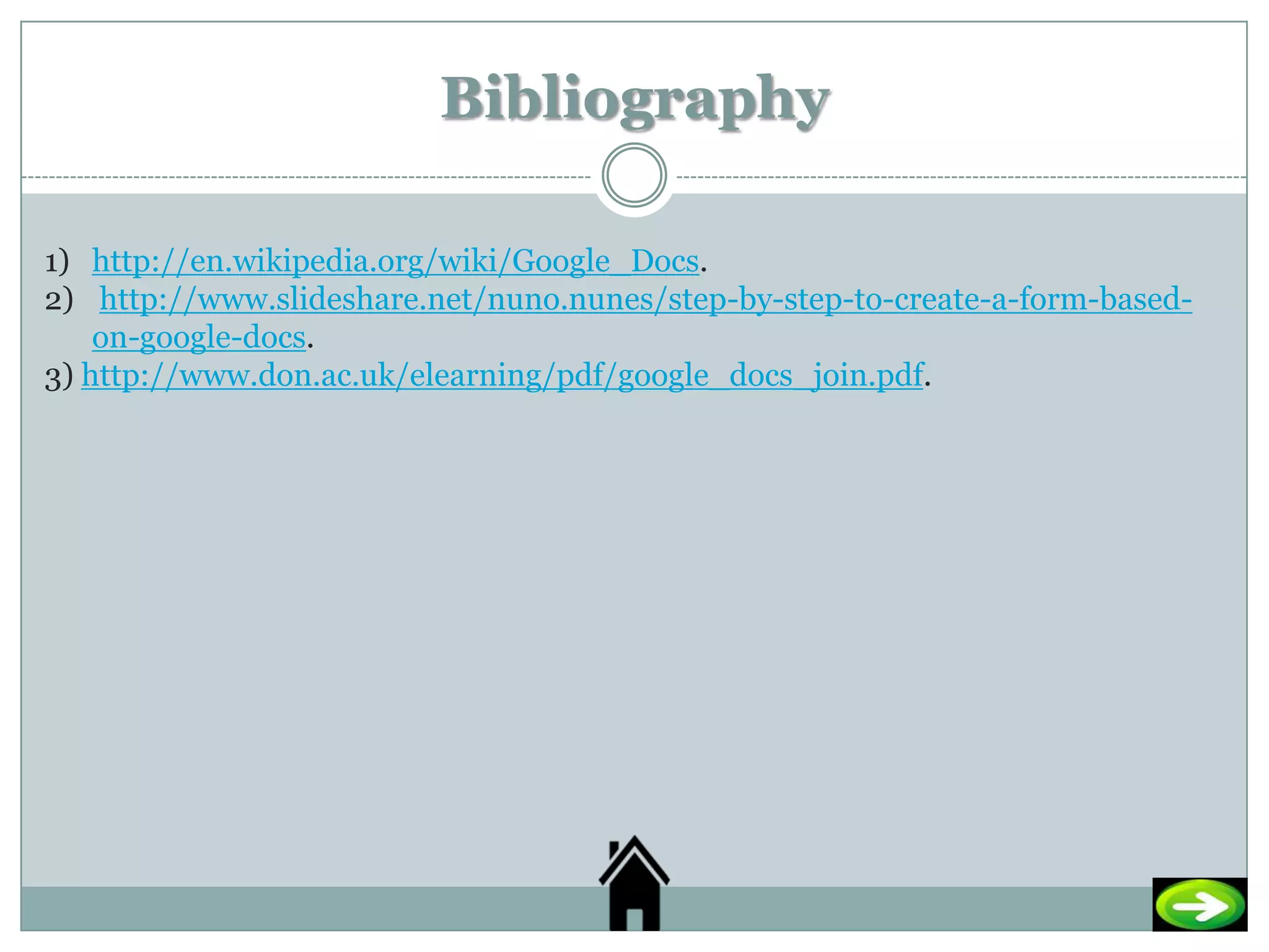 Bibliography

1) http://en.wikipedia.org/wiki/Google_Docs.
2) http://www.slideshare.net/nuno.nunes/step-by-step-to-create-a-form-based-
    on-google-docs.
3) http://www.don.ac.uk/elearning/pdf/google_docs_join.pdf.
 