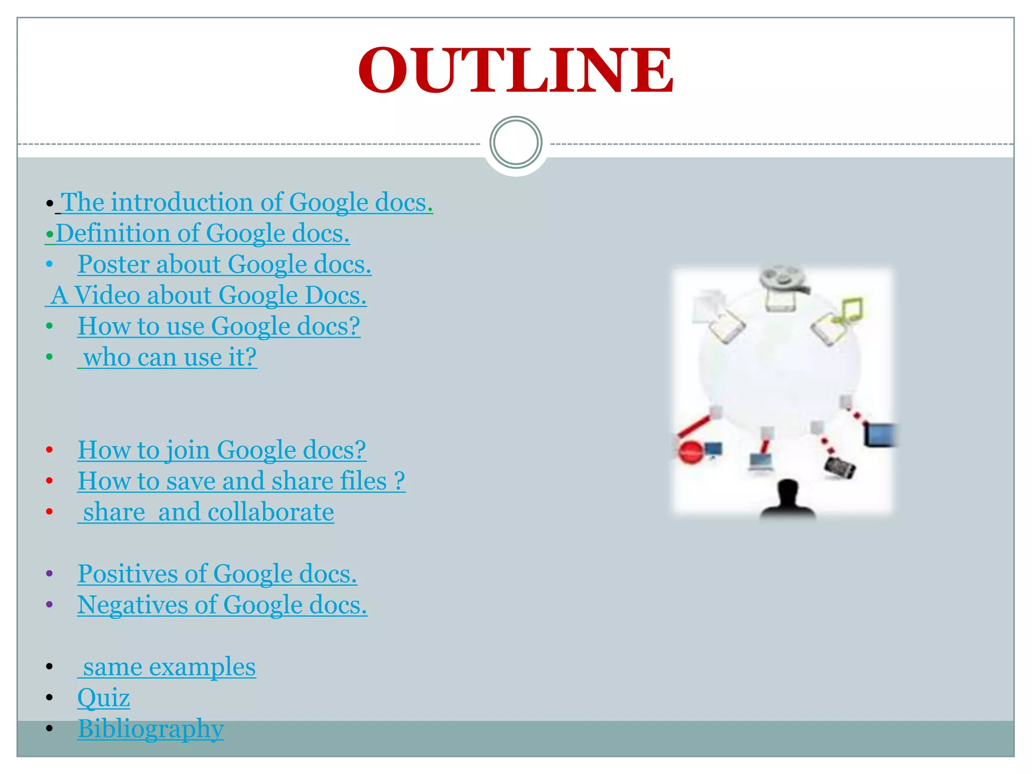OUTLINE
• The introduction of Google docs.
•Definition of Google docs.
• Poster about Google docs.
 A Video about Google Docs.
• How to use Google docs?
• who can use it?


• How to join Google docs?
• How to save and share files ?
• share and collaborate

• Positives of Google docs.
• Negatives of Google docs.

• same examples
• Quiz
• Bibliography
 