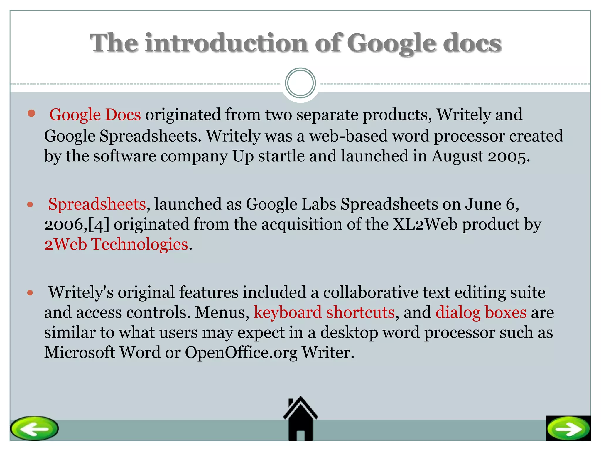The introduction of Google docs

 Google Docs originated from two separate products, Writely and
  Google Spreadsheets. Writely was a web-based word processor created
  by the software company Up startle and launched in August 2005.

 Spreadsheets, launched as Google Labs Spreadsheets on June 6,
  2006,[4] originated from the acquisition of the XL2Web product by
  2Web Technologies.

 Writely's original features included a collaborative text editing suite
  and access controls. Menus, keyboard shortcuts, and dialog boxes are
  similar to what users may expect in a desktop word processor such as
  Microsoft Word or OpenOffice.org Writer.
 