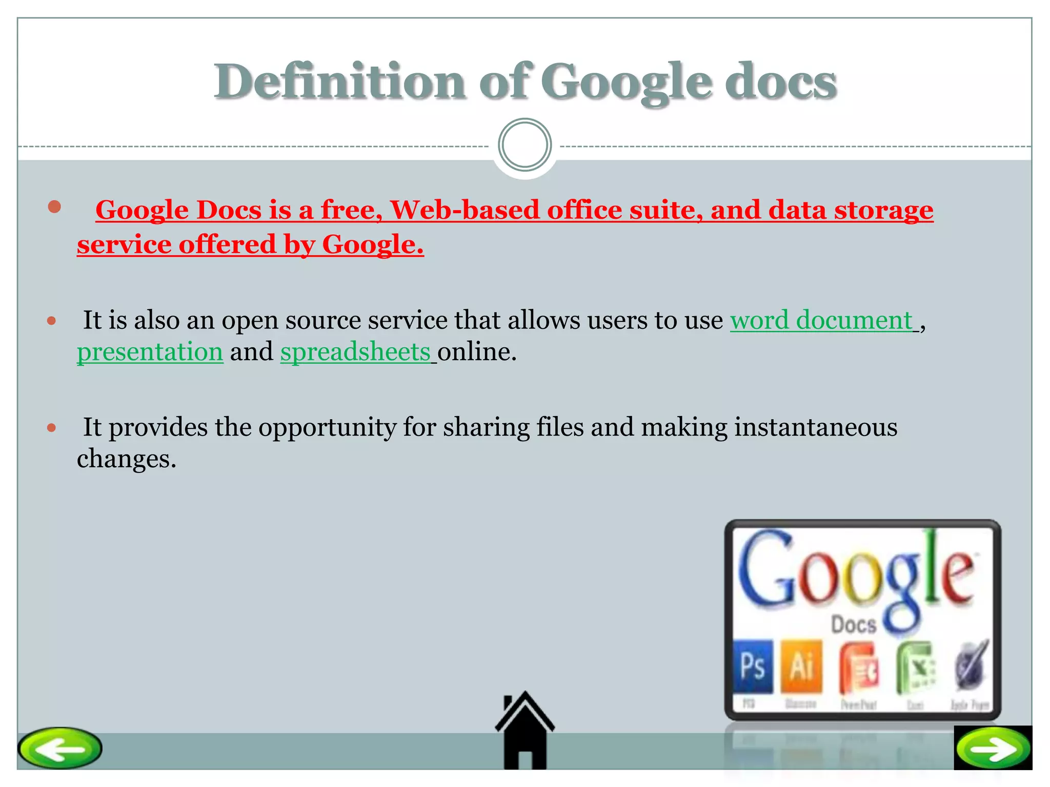 Definition of Google docs

    Google Docs is a free, Web-based office suite, and data storage
    service offered by Google.

   It is also an open source service that allows users to use word document ,
    presentation and spreadsheets online.

    It provides the opportunity for sharing files and making instantaneous
    changes.
 