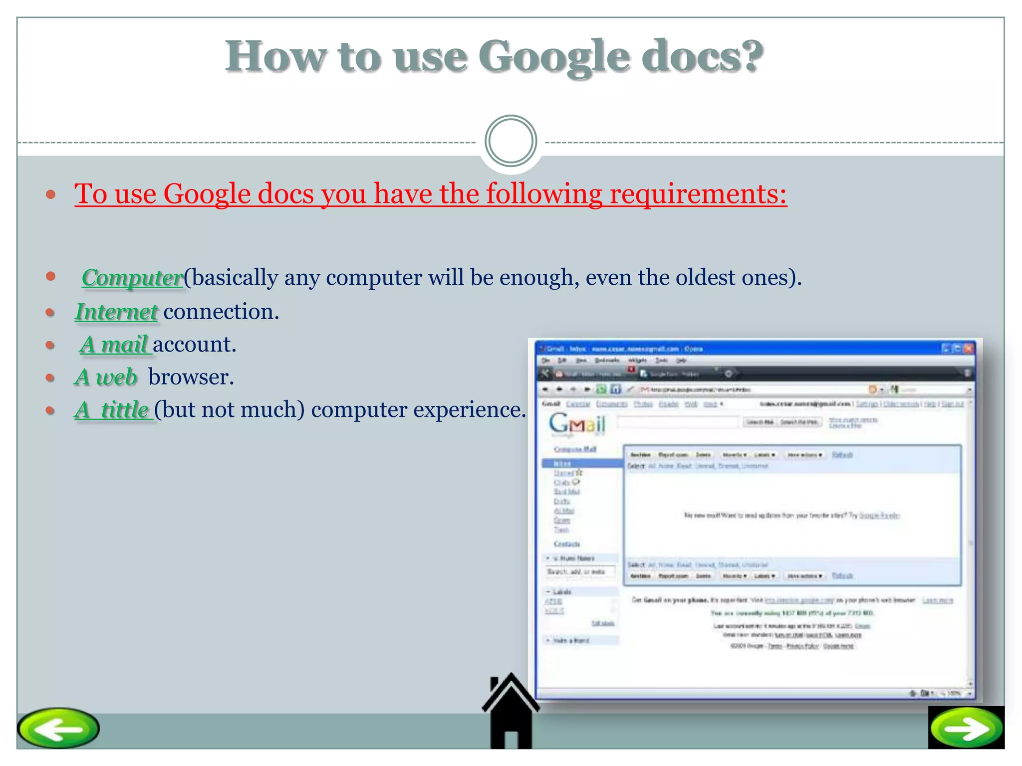 How to use Google docs?


 To use Google docs you have the following requirements:


 Computer(basically any computer will be enough, even the oldest ones).
 Internet connection.
 A mail account.
 A web browser.
 A tittle (but not much) computer experience.
 