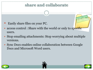 share and collaborate



   Easily share files on your PC.
 access control : Share with the world or only to specific
  users.
 Stop emailing attachments: Stop worrying about multiple
  versions.
 Sync Docs enables online collaboration between Google
  Docs and Microsoft Word users.
 