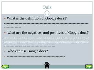 Quiz

 What is the definition of Google docs ?
----------------------------------------------------------------
-------------
 what are the negatives and positives of Google docs?
----------------------------------------------------------------
----------------------------------------------------------------
---------------------------------------
• who can use Google docs?
• --------------------------------------------
 