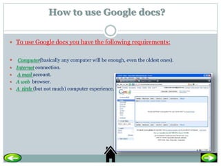 How to use Google docs?


 To use Google docs you have the following requirements:


 Computer(basically any computer will be enough, even the oldest ones).
 Internet connection.
 A mail account.
 A web browser.
 A tittle (but not much) computer experience.
 