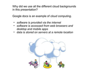 Why did we use all the different cloud backgrounds
in this presentation?

Google docs is an example of cloud computing.

• software is provided via the internet
• software is accessed from web browsers and
  desktop and mobile apps
• data is stored on servers at a remote location
 